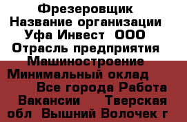 Фрезеровщик › Название организации ­ Уфа-Инвест, ООО › Отрасль предприятия ­ Машиностроение › Минимальный оклад ­ 55 000 - Все города Работа » Вакансии   . Тверская обл.,Вышний Волочек г.